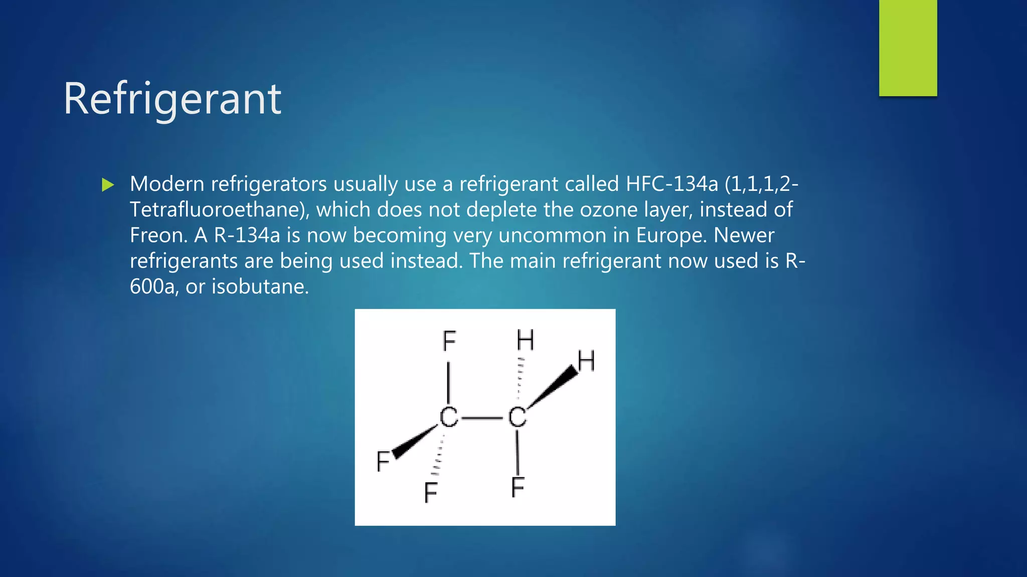Refrigerant
 Modern refrigerators usually use a refrigerant called HFC-134a (1,1,1,2-
Tetrafluoroethane), which does not deplete the ozone layer, instead of
Freon. A R-134a is now becoming very uncommon in Europe. Newer
refrigerants are being used instead. The main refrigerant now used is R-
600a, or isobutane.
 