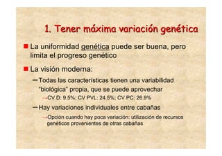 1. Tener máxima variación genética
La uniformidad genética puede ser buena, pero
limita el progreso genético
La visión moderna:
– Todas las características tienen una variabilidad
  “biológica” propia, que se puede aprovechar
   →CV D: 9.5%; CV PVL: 24.5%; CV PC: 26.9%
– Hay variaciones individuales entre cabañas
   →Opción cuando hay poca variación: utilización de recursos
    genéticos provenientes de otras cabañas
 