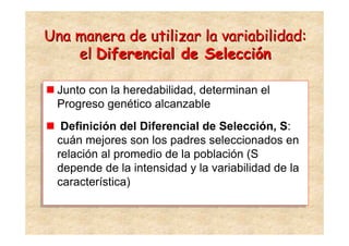 Una manera de utilizar la variabilidad:
    el Diferencial de Selección

 Junto con la heredabilidad, determinan el
 Junto con la heredabilidad, determinan el
 Progreso genético alcanzable
 Progreso genético alcanzable
   Definición del Diferencial de Selección, S:
  Definición del Diferencial de Selección, S:
  cuán mejores son los padres seleccionados en
 cuán mejores son los padres seleccionados en
  relación al promedio de la población (S
 relación al promedio de la población (S
  depende de la intensidad y la variabilidad de la
 depende de la intensidad y la variabilidad de la
  característica)
 característica)
 