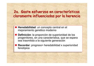 2a. Gaste esfuerzos en características
claramente influenciadas por la herencia


   Heredabilidad: un concepto central en el
  Heredabilidad: un concepto central en el
   mejoramiento genético moderno
  mejoramiento genético moderno
   Definición: la proporción de superioridad de los
  Definición: la proporción de superioridad de los
   progenitores, en una característica, que se espera
  progenitores, en una característica, que se espera
   sea trasmitida a la siguiente generación
  sea trasmitida a la siguiente generación
   Recordar: progreso= heredabilidad x superioridad
  Recordar: progreso= heredabilidad x superioridad
   fenotípica
  fenotípica
 