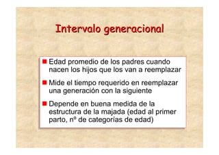 Intervalo generacional


Edad promedio de los padres cuando
Edad promedio de los padres cuando
nacen los hijos que los van a reemplazar
nacen los hijos que los van a reemplazar
Mide el tiempo requerido en reemplazar
Mide el tiempo requerido en reemplazar
una generación con la siguiente
una generación con la siguiente
Depende en buena medida de la
Depende en buena medida de la
estructura de la majada (edad al primer
estructura de la majada (edad al primer
parto, nº de categorías de edad)
parto, nº de categorías de edad)
 