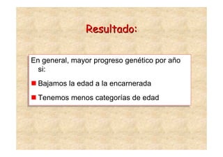 Resultado:

En general, mayor progreso genético por año
En general, mayor progreso genético por año
  si:
  si:
  Bajamos la edad a la encarnerada
  Bajamos la edad a la encarnerada
  Tenemos menos categorías de edad
  Tenemos menos categorías de edad
 