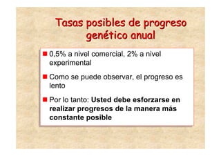 Tasas posibles de progreso
        genético anual
0,5% a nivel comercial, 2% a nivel
0,5% a nivel comercial, 2% a nivel
experimental
experimental
 Como se puede observar, el progreso es
Como se puede observar, el progreso es
 lento
lento
 Por lo tanto: Usted debe esforzarse en
Por lo tanto: Usted debe esforzarse en
 realizar progresos de la manera más
realizar progresos de la manera más
 constante posible
constante posible
 