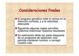 Consideraciones finales

El progreso genético mide si vamos en la
El progreso genético mide si vamos en la
dirección correcta, y a la velocidad
dirección correcta, y a la velocidad
adecuada
adecuada
Siguiendo algunas reglas sencillas
Siguiendo algunas reglas sencillas
podemos maximizar nuestros resultados
podemos maximizar nuestros resultados
Su estimación debe ser parte integrante
Su estimación debe ser parte integrante
de un programa de selección: nos
de un programa de selección: nos
permite mantener rumbos, o corregir
permite mantener rumbos, o corregir
nuestra ruta.
nuestra ruta.
 
