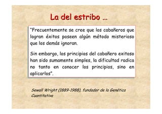 La del estribo …
 “Frecuentemente se cree que los cabañeros que
“Frecuentemente se cree que los cabañeros que
 logran éxitos poseen algún método misterioso
logran éxitos poseen algún método misterioso
 que los demás ignoran.
que los demás ignoran.

Sin embargo, los principios del cabañero exitoso
Sin embargo, los principios del cabañero exitoso
han sido sumamente simples, la dificultad radica
han sido sumamente simples, la dificultad radica
no tanto en conocer los principios, sino en
no tanto en conocer los principios, sino en
aplicarlos”.
aplicarlos”.


Sewall Wright (1889-1988), fundador de la Genética
Cuantitativa
 
