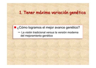 1. Tener máxima variación genética


¿Cómo logramos el mejor avance genético?
¿Cómo logramos el mejor avance genético?
– La visión tradicional versus la versión moderna
– La visión tradicional versus la versión moderna
  del mejoramiento genético
  del mejoramiento genético
 