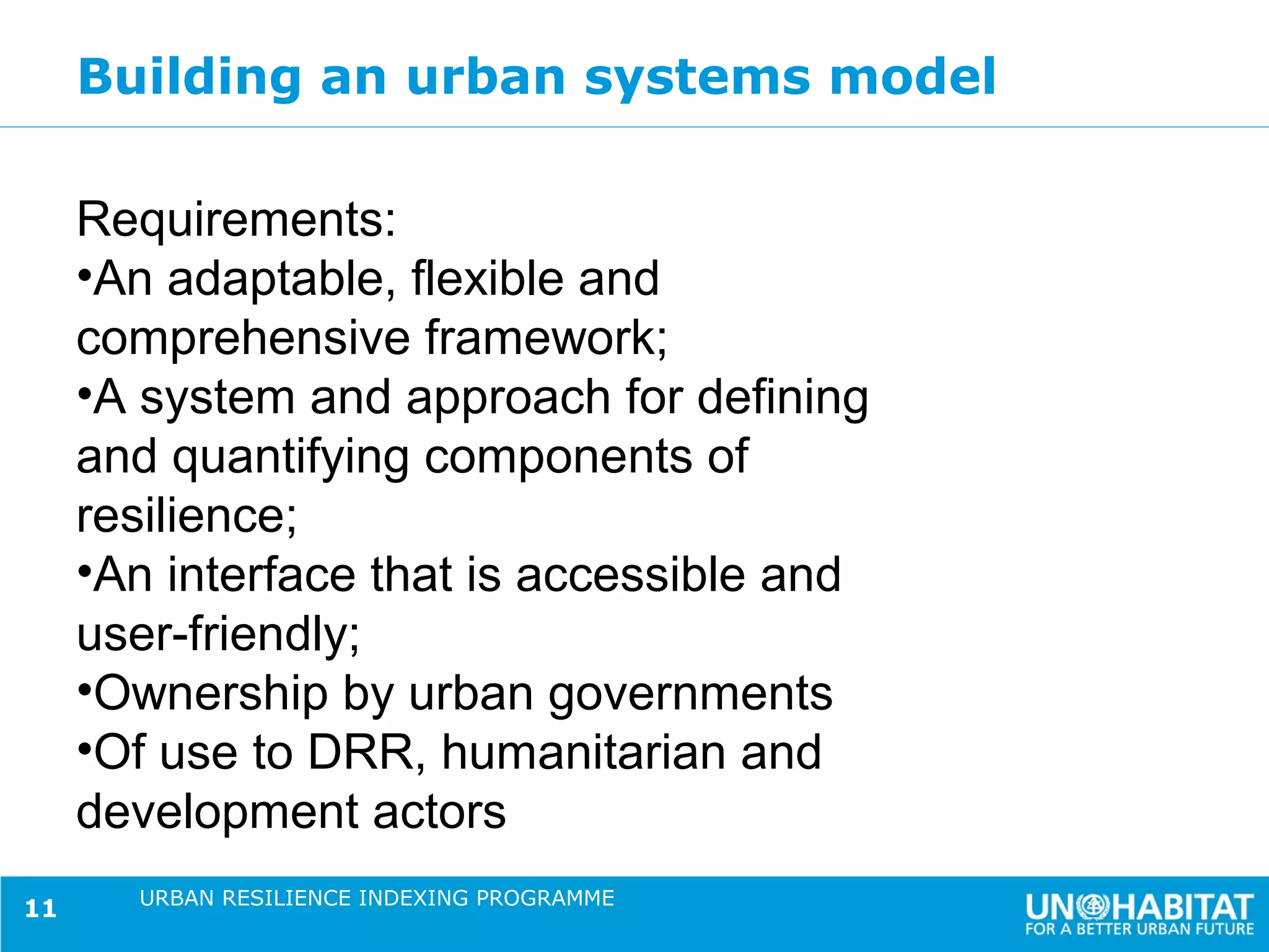 Building an urban systems model

     Requirements:
     •An adaptable, flexible and
     comprehensive framework;
     •A system and approach for defining
     and quantifying components of
     resilience;
     •An interface that is accessible and
     user-friendly;
     •Ownership by urban governments
     •Of use to DRR, humanitarian and
     development actors
       URBAN RESILIENCE INDEXING PROGRAMME
11
 