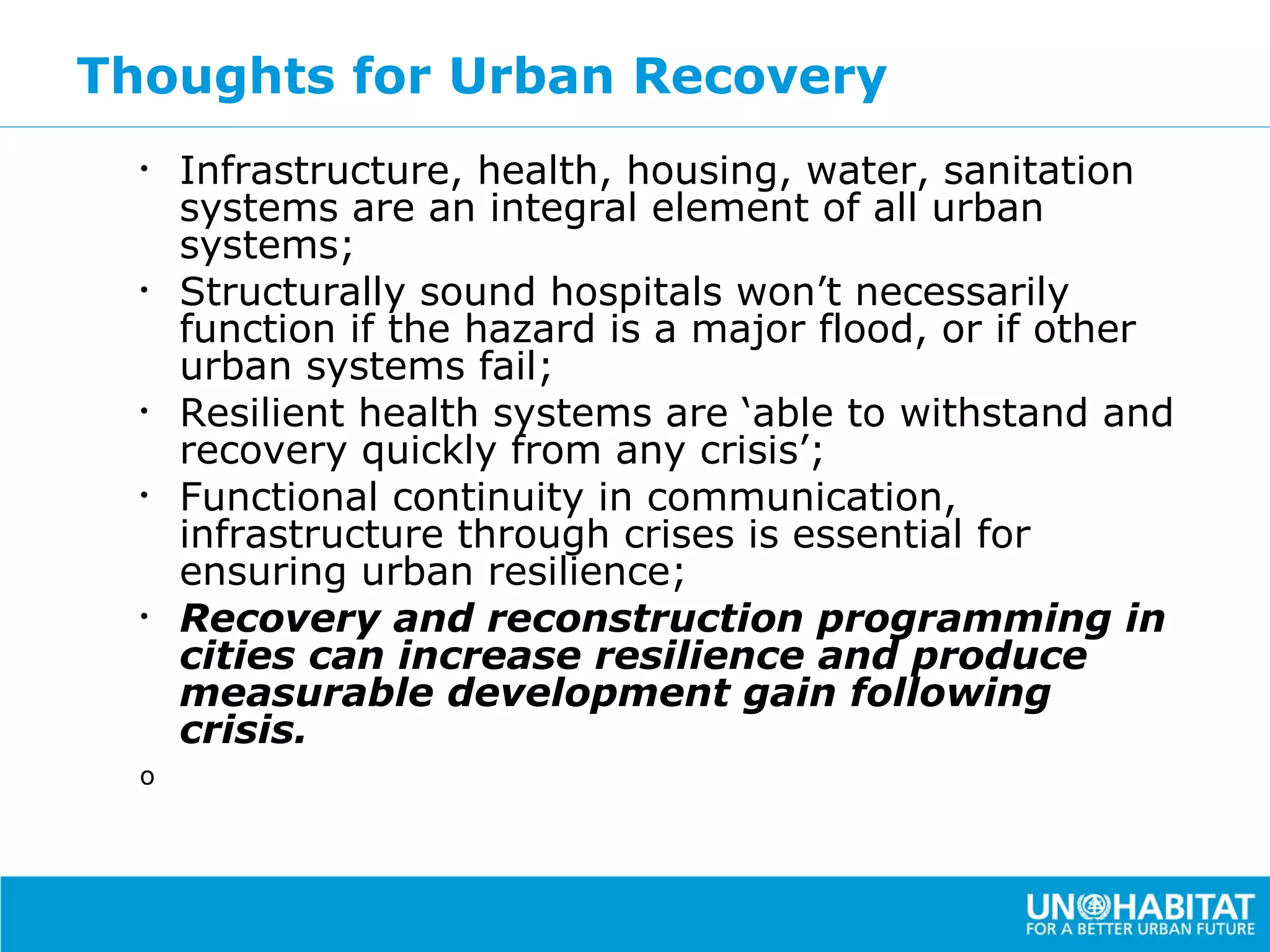 Thoughts for Urban Recovery
  •   Infrastructure, health, housing, water, sanitation
      systems are an integral element of all urban
      systems;
  •   Structurally sound hospitals won’t necessarily
      function if the hazard is a major flood, or if other
      urban systems fail;
  •   Resilient health systems are ‘able to withstand and
      recovery quickly from any crisis’;
  •   Functional continuity in communication,
      infrastructure through crises is essential for
      ensuring urban resilience;
  •   Recovery and reconstruction programming in
      cities can increase resilience and produce
      measurable development gain following
      crisis.
  o
 