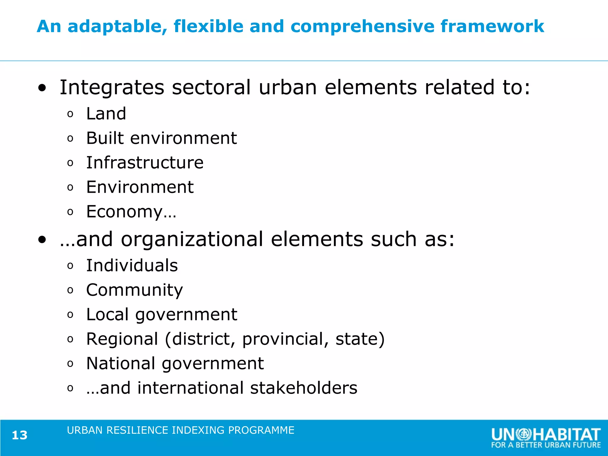 An adaptable, flexible and comprehensive framework


     • Integrates sectoral urban elements related to:
       o   Land
       o   Built environment
       o   Infrastructure
       o   Environment
       o   Economy…
     • …and organizational elements such as:
       o   Individuals
       o   Community
       o   Local government
       o   Regional (district, provincial, state)
       o   National government
       o   …and international stakeholders

       URBAN RESILIENCE INDEXING PROGRAMME
13
 