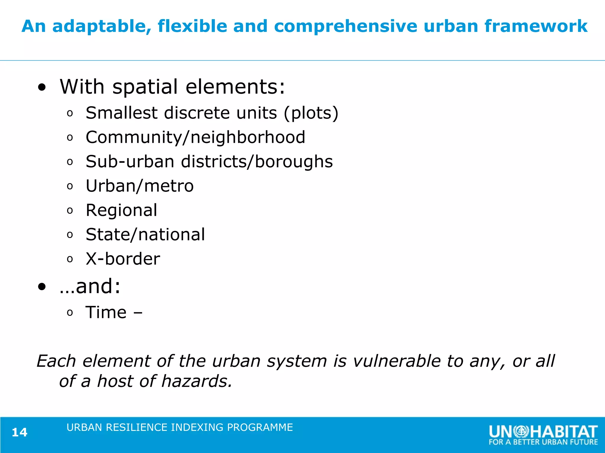 An adaptable, flexible and comprehensive urban framework


     • With spatial elements:
        o   Smallest discrete units (plots)
        o   Community/neighborhood
        o   Sub-urban districts/boroughs
        o   Urban/metro
        o   Regional
        o   State/national
        o   X-border
     • …and:
        o   Time –

     Each element of the urban system is vulnerable to any, or all
       of a host of hazards.

        URBAN RESILIENCE INDEXING PROGRAMME
14
 