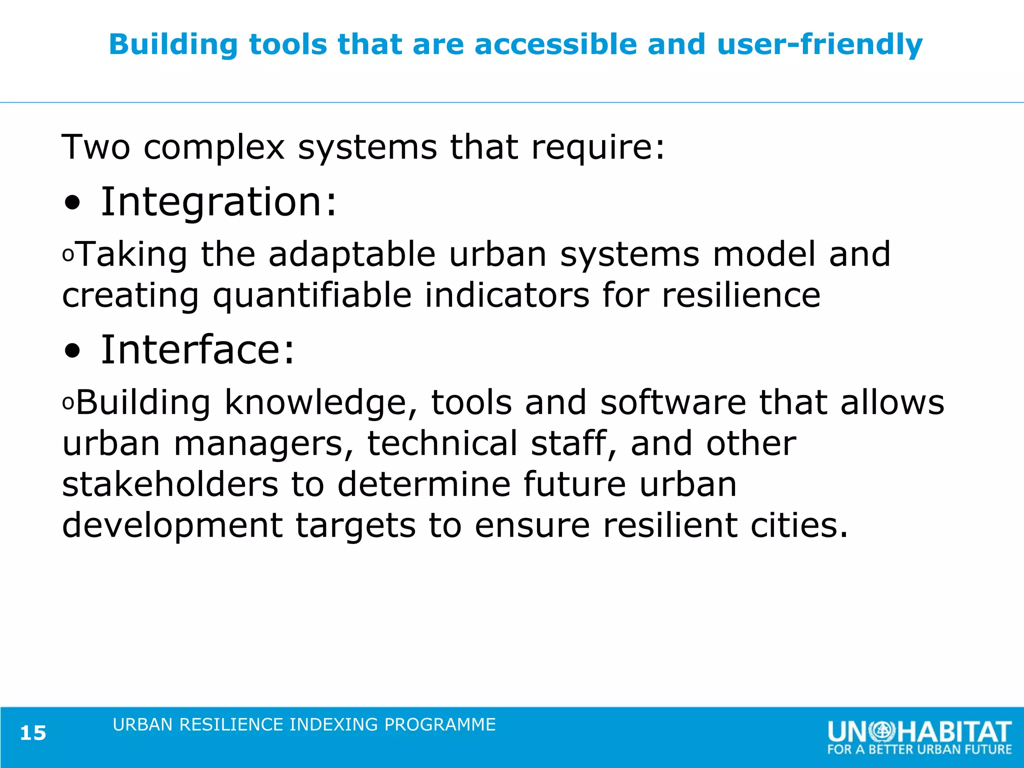 Building tools that are accessible and user-friendly


     Two complex systems that require:
     • Integration:
     oTaking the adaptable urban systems model and
     creating quantifiable indicators for resilience
     • Interface:
     oBuildingknowledge, tools and software that allows
     urban managers, technical staff, and other
     stakeholders to determine future urban
     development targets to ensure resilient cities.




        URBAN RESILIENCE INDEXING PROGRAMME
15
 