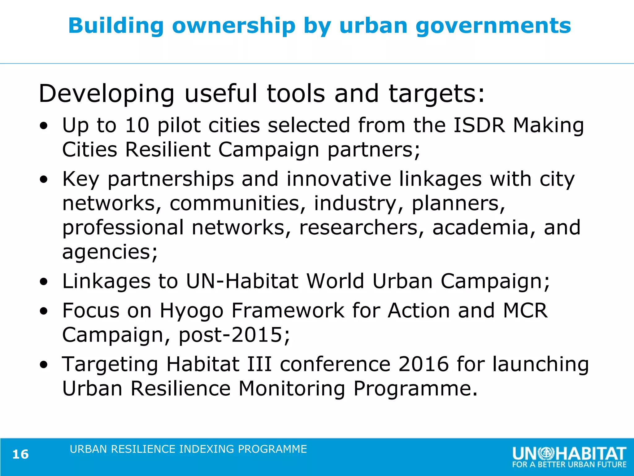 Building ownership by urban governments


     Developing useful tools and targets:
     • Up to 10 pilot cities selected from the ISDR Making
       Cities Resilient Campaign partners;
     • Key partnerships and innovative linkages with city
       networks, communities, industry, planners,
       professional networks, researchers, academia, and
       agencies;
     • Linkages to UN-Habitat World Urban Campaign;
     • Focus on Hyogo Framework for Action and MCR
       Campaign, post-2015;
     • Targeting Habitat III conference 2016 for launching
       Urban Resilience Monitoring Programme.

        URBAN RESILIENCE INDEXING PROGRAMME
16
 