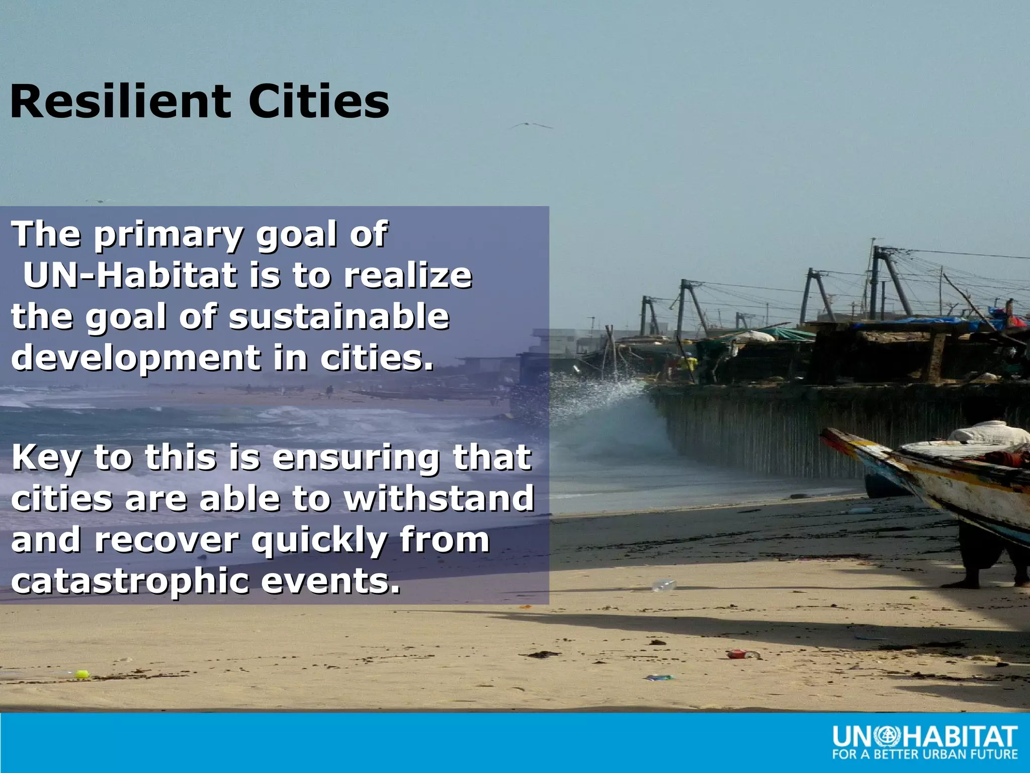 Resilient Cities

The primary goal of
 UN-Habitat is to realize
the goal of sustainable
development in cities.

Key to this is ensuring that
cities are able to withstand
and recover quickly from
catastrophic events.
 