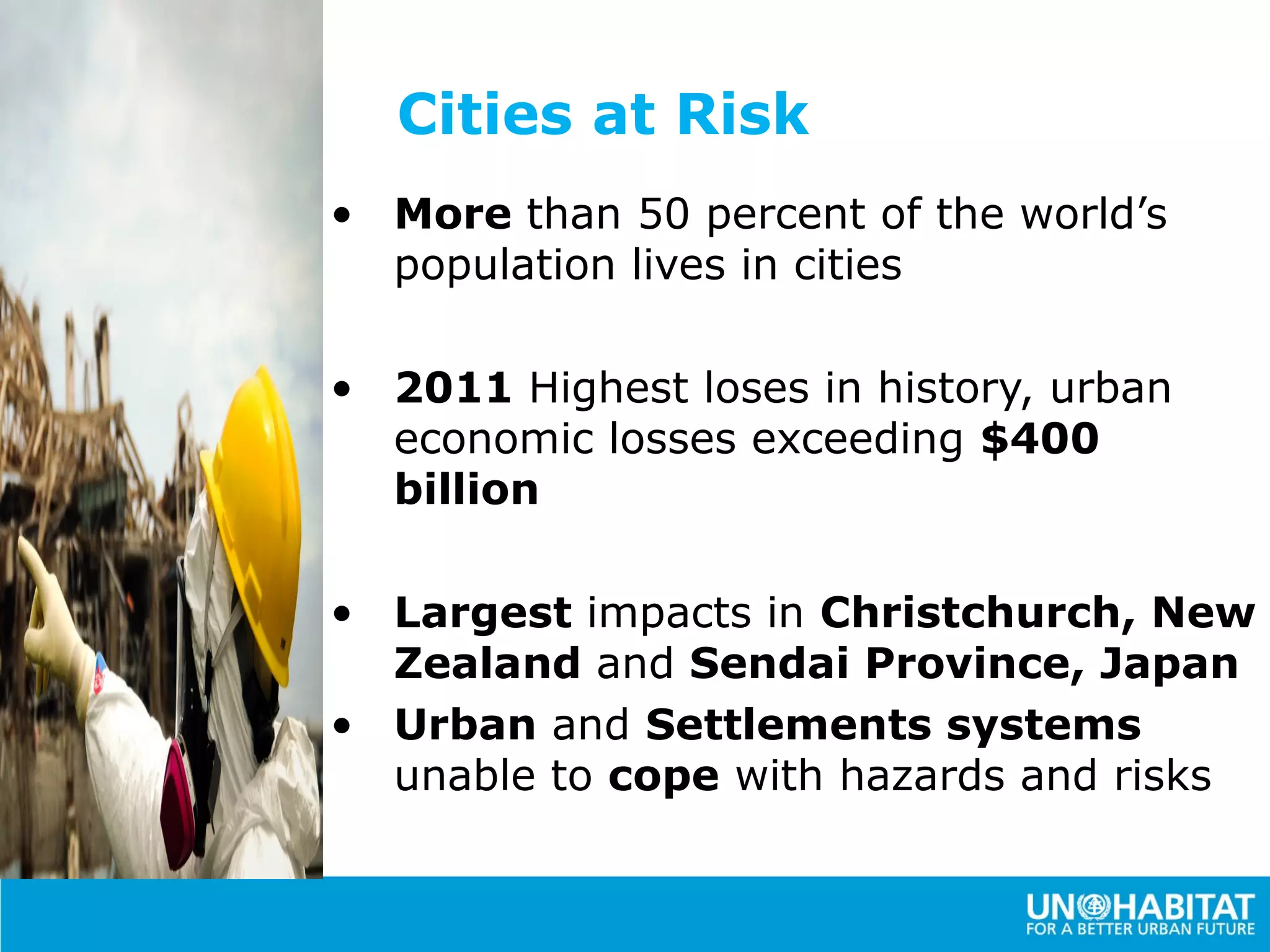 Cities at Risk
• More than 50 percent of the world’s
  population lives in cities

• 2011 Highest loses in history, urban
  economic losses exceeding $400
  billion

• Largest impacts in Christchurch, New
  Zealand and Sendai Province, Japan
• Urban and Settlements systems
  unable to cope with hazards and risks
 