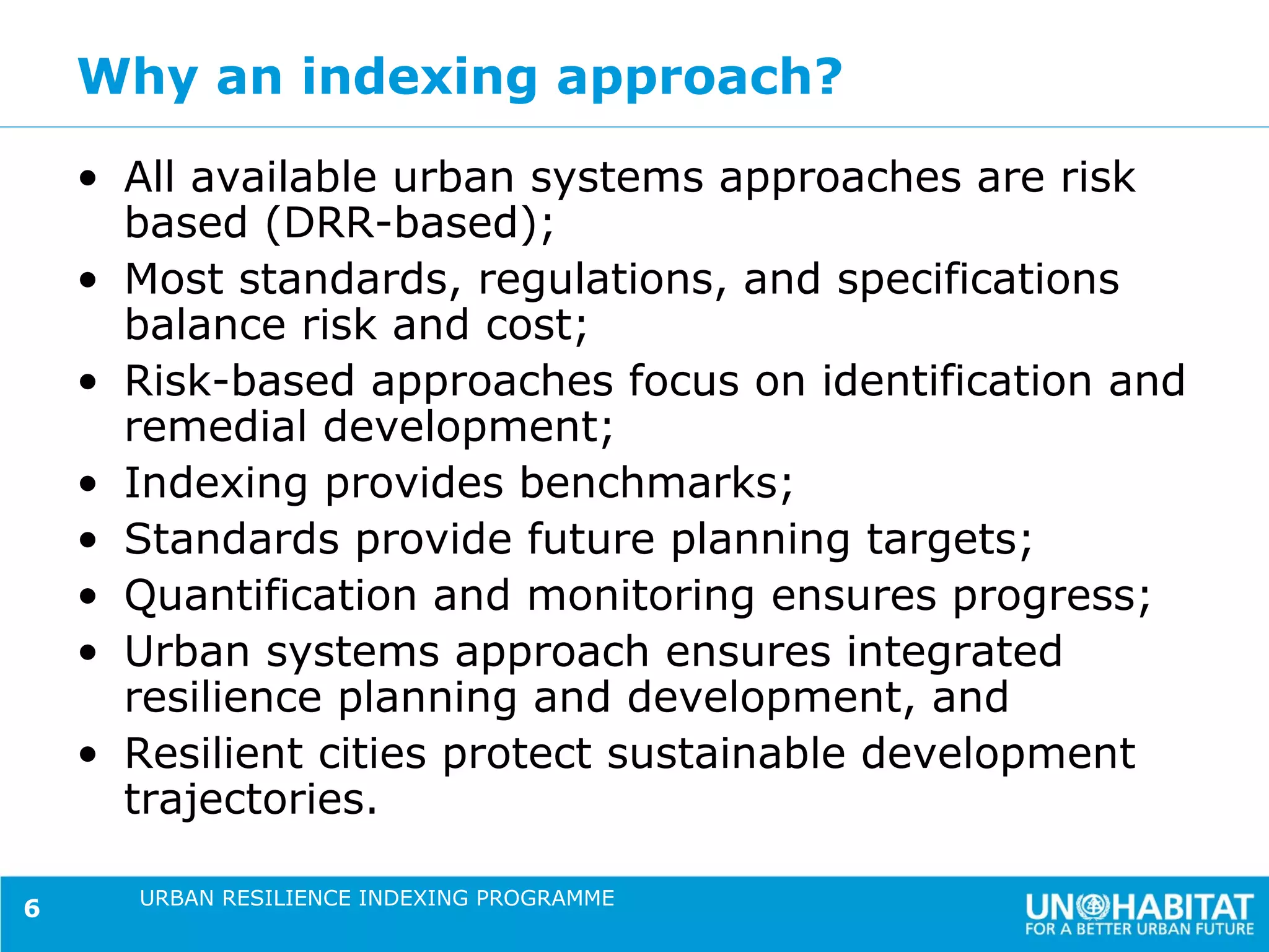 Why an indexing approach?
    • All available urban systems approaches are risk
      based (DRR-based);
    • Most standards, regulations, and specifications
      balance risk and cost;
    • Risk-based approaches focus on identification and
      remedial development;
    • Indexing provides benchmarks;
    • Standards provide future planning targets;
    • Quantification and monitoring ensures progress;
    • Urban systems approach ensures integrated
      resilience planning and development, and
    • Resilient cities protect sustainable development
      trajectories.

      URBAN RESILIENCE INDEXING PROGRAMME
6
 