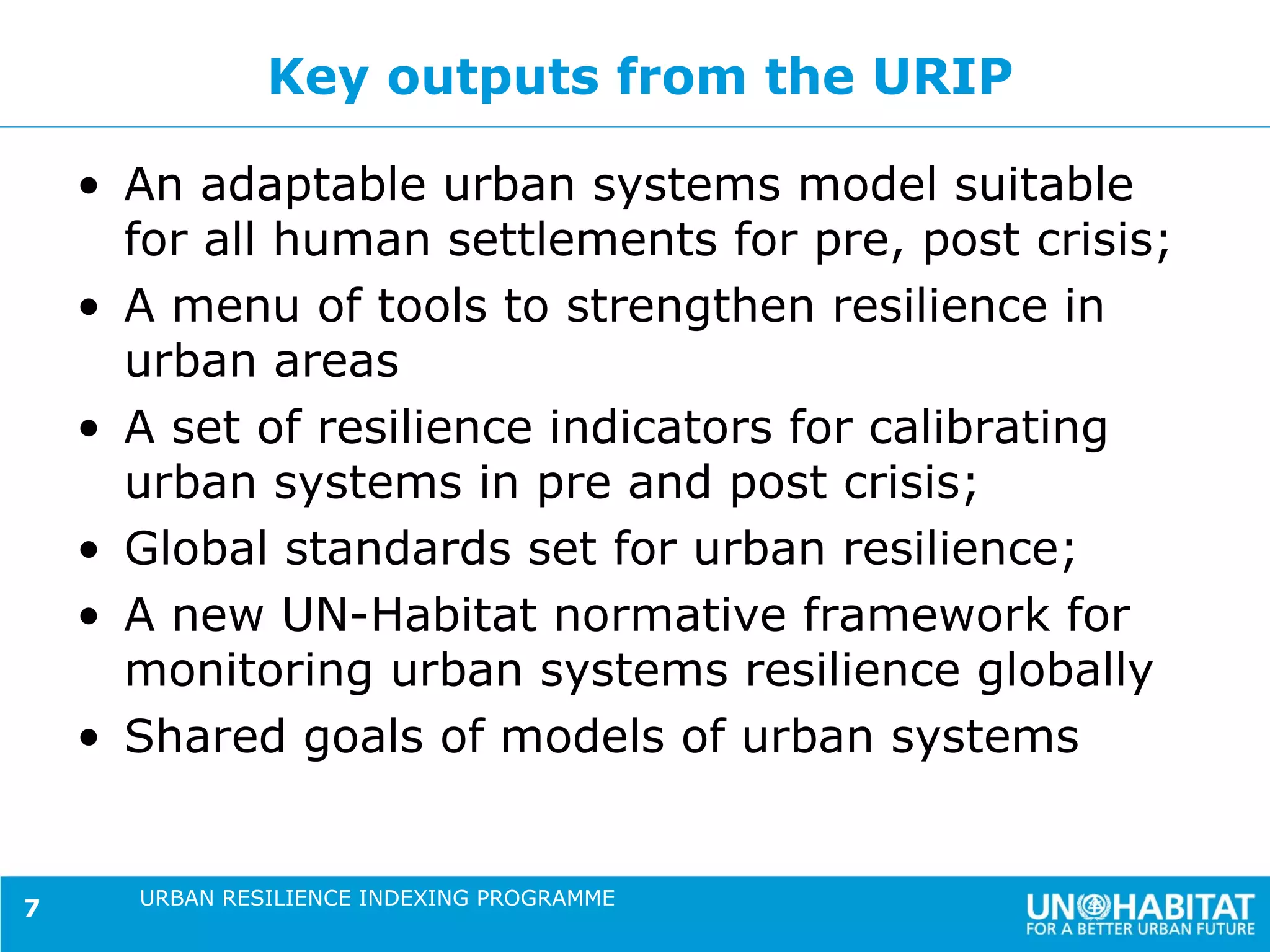 Key outputs from the URIP

    • An adaptable urban systems model suitable
      for all human settlements for pre, post crisis;
    • A menu of tools to strengthen resilience in
      urban areas
    • A set of resilience indicators for calibrating
      urban systems in pre and post crisis;
    • Global standards set for urban resilience;
    • A new UN-Habitat normative framework for
      monitoring urban systems resilience globally
    • Shared goals of models of urban systems


      URBAN RESILIENCE INDEXING PROGRAMME
7
 