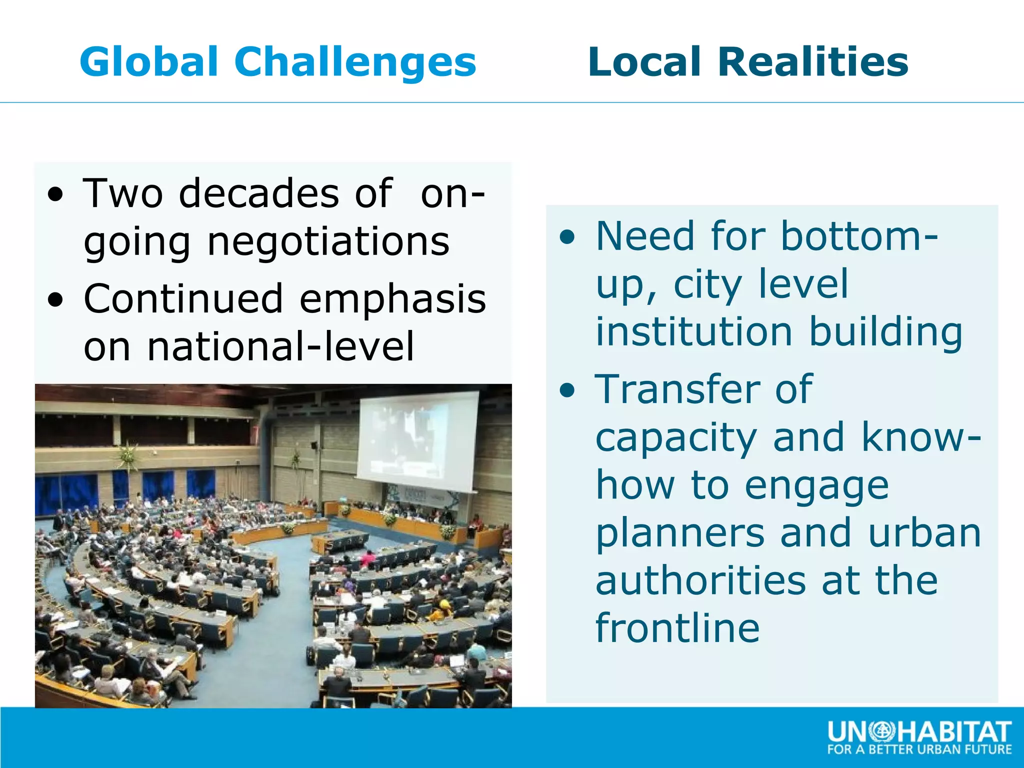 Global Challenges      Local Realities


• Two decades of on-
  going negotiations   • Need for bottom-
• Continued emphasis     up, city level
  on national-level      institution building
  concerns.            • Transfer of
                         capacity and know-
                         how to engage
                         planners and urban
                         authorities at the
                         frontline
 