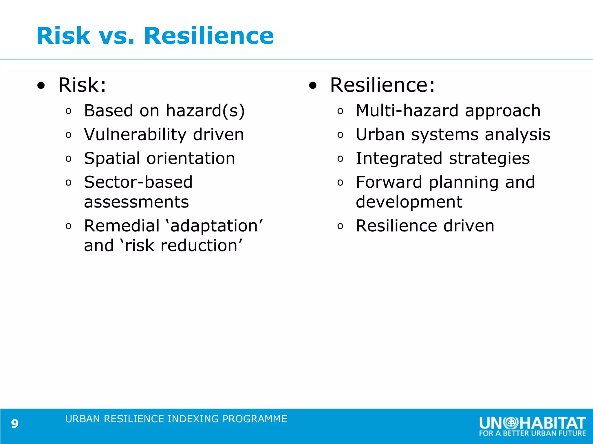 Risk vs. Resilience

    • Risk:                                 • Resilience:
      o   Based on hazard(s)                  o   Multi-hazard approach
      o   Vulnerability driven                o   Urban systems analysis
      o   Spatial orientation                 o   Integrated strategies
      o   Sector-based                        o   Forward planning and
          assessments                             development
      o   Remedial ‘adaptation’               o   Resilience driven
          and ‘risk reduction’




      URBAN RESILIENCE INDEXING PROGRAMME
9
 