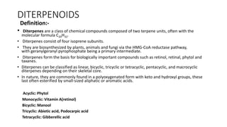 DITERPENOIDS
Definition:-
• Diterpenes are a class of chemical compounds composed of two terpene units, often with the
molecular formula C20H32.
• Diterpenes consist of four isoprene subunits.
• They are biosynthesized by plants, animals and fungi via the HMG-CoA reductase pathway,
with geranylgeranyl pyrophosphate being a primary intermediate.
• Diterpenes form the basis for biologically important compounds such as retinol, retinal, phytol and
taxanes.
• Diterpenes can be classified as linear, bicyclic, tricyclic or tetracyclic, pentacyclic, and macrocyclic
diterpenes depending on their skeletal core.
• In nature, they are commonly found in a polyoxygenated form with keto and hydroxyl groups, these
last often esterified by small-sized aliphatic or aromatic acids.
Acyclic: Phytol
Monocyclic: Vitamin A(retinol)
Bicyclic: Manool
Tricyclic: Abietic acid, Podocarpic acid
Tetracyclic: Gibberellic acid
 