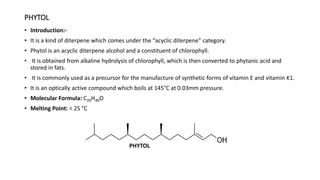 PHYTOL
• Introduction:-
• It is a kind of diterpene which comes under the “acyclic diterpene” category.
• Phytol is an acyclic diterpene alcohol and a constituent of chlorophyll.
• It is obtained from alkaline hydrolysis of chlorophyll, which is then converted to phytanic acid and
stored in fats.
• It is commonly used as a precursor for the manufacture of synthetic forms of vitamin E and vitamin K1.
• It is an optically active compound which boils at 145°C at 0.03mm pressure.
• Molecular Formula: C20H40O
• Melting Point: < 25 °C
PHYTOL
 