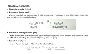 STRUCTURAL ELUCIDATION-
• Molecular formula: C20H40O
• Presence of double bond :
When it is catalytically hydrogenated, it adds on one mole of hydrogen to form dihydrophytol indicating
that phytol contains one double bond.
• Presence of primary alcoholic group :
Phytol on oxidation with chromic acid yields monocarboxylic acid called phytenic acid which has same
no. of C- atom indicating the presence of primary alcoholic group.
• Ozonolysis of phytol :
on ozonolysis it yields glycoaldehyde and a saturated ketone
 