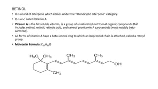 RETINOL
• It is a kind of diterpene which comes under the “Monocyclic diterpene” category.
• It is also called Vitamin A
• Vitamin A is the fat soluble vitamin, is a group of unsaturated nutritional organic compounds that
includes retinol, retinal, retinoic acid, and several provitamin A carotenoids (most notably beta-
carotene).
• All forms of vitamin A have a beta-ionone ring to which an isoprenoid chain is attached, called a retinyl
group.
• Molecular Formula: C20H30O
 