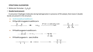 • Molecular formulae : C20H30O
• Double bond present:
It consumes 5 hydrogen molecules during hydrogenation in presence of Pd catalyst, that means 5 double
bonds are present in the structure.
STRUCTURAL ELUCIDATION
 