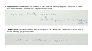 • Isoprene Units Confirmation: The oxidation of Vit.A with Pot. Permagnate gives 2 molecules of Acetic
acid which indicates 2 Isoprene units are present in structure.
• Methyl group: The oxidation of Vit.A in the presen e of CrO3 which gives 3 molecules of Acetic acid. It
means, 3 methyl groups are present.
 