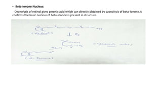 • Beta-Ionone Nucleus:
Ozonolysis of retinol gives geronic acid which can directly obtained by ozonolysis of beta-Ionone.It
confirms the basic nucleus of beta-Ionone is present in structure.
 