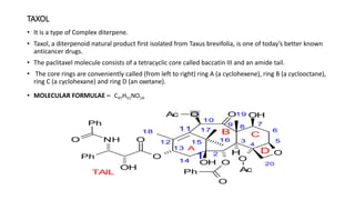 TAXOL
• It is a type of Complex diterpene.
• Taxol, a diterpenoid natural product first isolated from Taxus brevifolia, is one of today’s better known
anticancer drugs.
• The paclitaxel molecule consists of a tetracyclic core called baccatin III and an amide tail.
• The core rings are conveniently called (from left to right) ring A (a cyclohexene), ring B (a cyclooctane),
ring C (a cyclohexane) and ring D (an oxetane).
• MOLECULAR FORMULAE – C47H51NO14
 