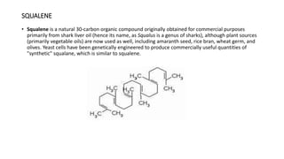 SQUALENE
• Squalene is a natural 30-carbon organic compound originally obtained for commercial purposes
primarily from shark liver oil (hence its name, as Squalus is a genus of sharks), although plant sources
(primarily vegetable oils) are now used as well, including amaranth seed, rice bran, wheat germ, and
olives. Yeast cells have been genetically engineered to produce commercially useful quantities of
"synthetic" squalane, which is similar to squalene.
 