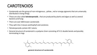 CAROTENOIDS
• Carotenoids are the group of non-nitrogenous , yellow , red or orange pigments that are universally
distributed in living things.
• These are also called tetraterpenoids , that are produced by plants and algae as well as several
bacteria and fungi.
• There are over 600 known carotenoids
• They split into 2 classes xanthophyll and carotenes
• Tetraterpenoids contain 40 C atoms
• General structure of carotenoid is a polyene chain consisting of 9-11 double bonds and possibly
terminating in rings
 