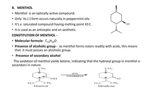 B. MENTHOL
• Menthol is an optically active compound.
• Only its (-) form occurs naturally in peppermint oils.
• It’s a saturated compound having melting point 43.C.
• It is used as an antiseptic and an aesthetic.
CONSTITUTION OF MENTHOL -
• Molecular formula- C10H20O
• Presence of alcoholic group - as menthol forms esters readily with acids, this means
that it must posses an alcoholic group.
• Presence of secondary alcohol
The oxidation of menthol yields ketone, indicating that the hydroxyl group in menthol is
secondary in nature.
 