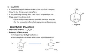 C. CAMPHOR
• It is the most important constituent of the oil of the camphor.
• Occur in the Cinnamonum camphora.
• It is solid having melting point 180.C and it is optically active
• Uses - as an insect repellent.
- as an mild disinfectant and stimulant for heart muscles.
- for the production of smokeless powders and explosives.
CONSTITUTION OF CAMPHOR-
• Molecular formula - C10H16O.
• Presence of keto group
It form oxime with hydroxylamine
When camphor is distilled with iodine it yields cavacrol.
I2 +
 