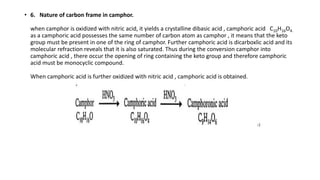 • 6. Nature of carbon frame in camphor.
when camphor is oxidized with nitric acid, it yields a crystalline dibasic acid , camphoric acid C10H16O4.
as a camphoric acid possesses the same number of carbon atom as camphor , it means that the keto
group must be present in one of the ring of camphor. Further camphoric acid is dicarboxlic acid and its
molecular refraction reveals that it is also saturated. Thus during the conversion camphor into
camphoric acid , there occur the opening of ring containing the keto group and therefore camphoric
acid must be monocyclic compound.
When camphoric acid is further oxidized with nitric acid , camphoric acid is obtained.
 