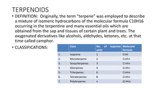 TERPENOIDS
• DEFINITION: Originally, the term “terpene” was employed to describe
a mixture of isomeric hydrocarbons of the molecular formula C10H16
occurring in the terpentine and many essential oils which are
obtained from the sap and tissues of certain plant and trees. The
oxygenated derivatives like alcohols, aldehydes, ketones, etc. at that
time called camphor.
• CLASSIFICATIONS: Class No. of isoprene
units
Molecular
formula
1. Isoprene 1 C5H8
2. Monoterpene 2 C10H16
3. Sesquiterpenes 3 C15H24
4. Diterpenes 4 C20H32
5. Triterpenes 6 C30H48
6. Tetraterpenes 8 C40H64
7. Polyterpenes n (C5H8)n
 