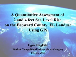 A Quantitative Assessment of
     2 and 4 feet Sea Level Rise
on the Broward County, FL Landuse
              Using GIS


               Ugur Dagkilic
   Student Competition-Undergraduate Category
                  URISA, 2010
 