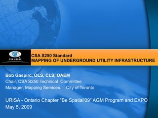 CSA S250 Standard MAPPING OF UNDERGROUND UTILITY INFRASTRUCTURE Bob Gaspirc, OLS, CLS, OAEM Chair, CSA S250 Technical  Committee Manager, Mapping Services.  City of Toronto URISA - Ontario Chapter &quot;Be Spatial'09&quot; AGM Program and EXPO May 5, 2009 