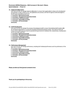 PROPOSED URISA MUNICIPAL GIS CAPABILITY MATURITY MODEL
QUESTIONNAIRE – PAGE 12
11. Regional Collaboration
How does the GIS unit manage regional collaboration to ensure that opportunities to share in the development
and operation of data, infrastructure, and applications are pursued, and that the agency’s GIS is leveraged to
benefit other potential local partners?
[ ] Level Five: Optimized processes
[ ] Level Four: Managed and measured processes
[ ] Level Three: Defined processes
[ ] Level Two: Repeatable processes
[ ] Level One: Ad-hoc processes
Comments:
12. Staff Development
How does the GIS unit manage the process of developing its staff to ensure that individual staff member skills
are developed appropriate to current and emerging technical and business needs? How does the GIS unit
ensure that its staff resources meet its operational requirements for individual GIS competencies, including back-
up and succession planning?
[ ] Level Five: Optimized processes
[ ] Level Four: Managed and measured processes
[ ] Level Three: Defined processes
[ ] Level Two: Repeatable processes
[ ] Level One: Ad-hoc processes
Comments:
13. Performance Management
How does the GIS unit manage performance, including both individual performance and the performance of the
GIS unit as a whole?
[ ] Level Five: Optimized processes
[ ] Level Four: Managed and measured processes
[ ] Level Three: Defined processes
[ ] Level Two: Repeatable processes
[ ] Level One: Ad-hoc processes
Comments:
Please provide any final general comments here:
Thank you for participating in this survey.
W:gbURISAMuniGISCMMURISA-MuniGISCMM-Draft-Questionairre.doc March 15,2016
 