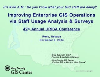 www.metrokc.gov/gis
Greg Babinski, GISP
Finance & Marketing Manager
King County GIS Center
“Putting GIS to Work in King County”
It’s 9:00 A.M.: Do you know what your GIS staff are doing?
Improving Enterprise GIS Operations
via Staff Usage Analysis & Surveys
42nd
Annual URISA Conference
Reno, Nevada
November 9, 2004
 