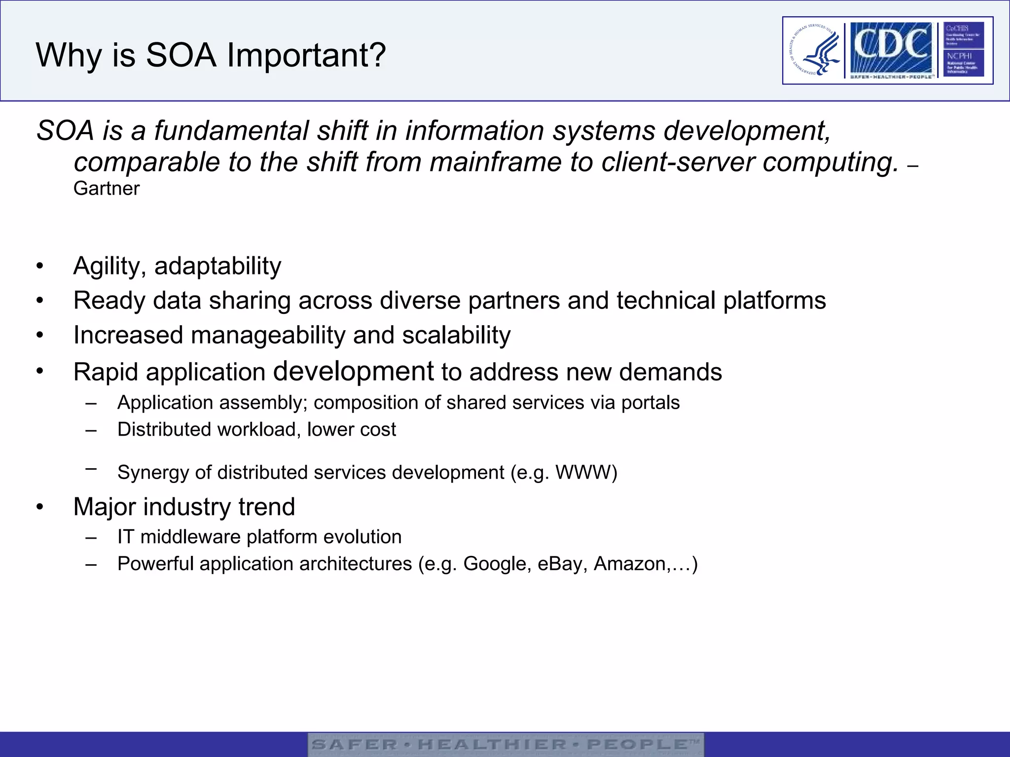 Why is SOA Important? SOA is a fundamental shift in information systems development, comparable to the shift from mainframe to client-server computing.  – Gartner Agility, adaptability Ready data sharing across diverse partners and technical platforms Increased manageability and scalability  Rapid application  development  to address new demands Application assembly; composition of shared services via portals Distributed workload, lower cost Synergy of distributed services development (e.g. WWW)   Major industry trend IT middleware platform evolution Powerful application architectures (e.g. Google, eBay, Amazon,…) 