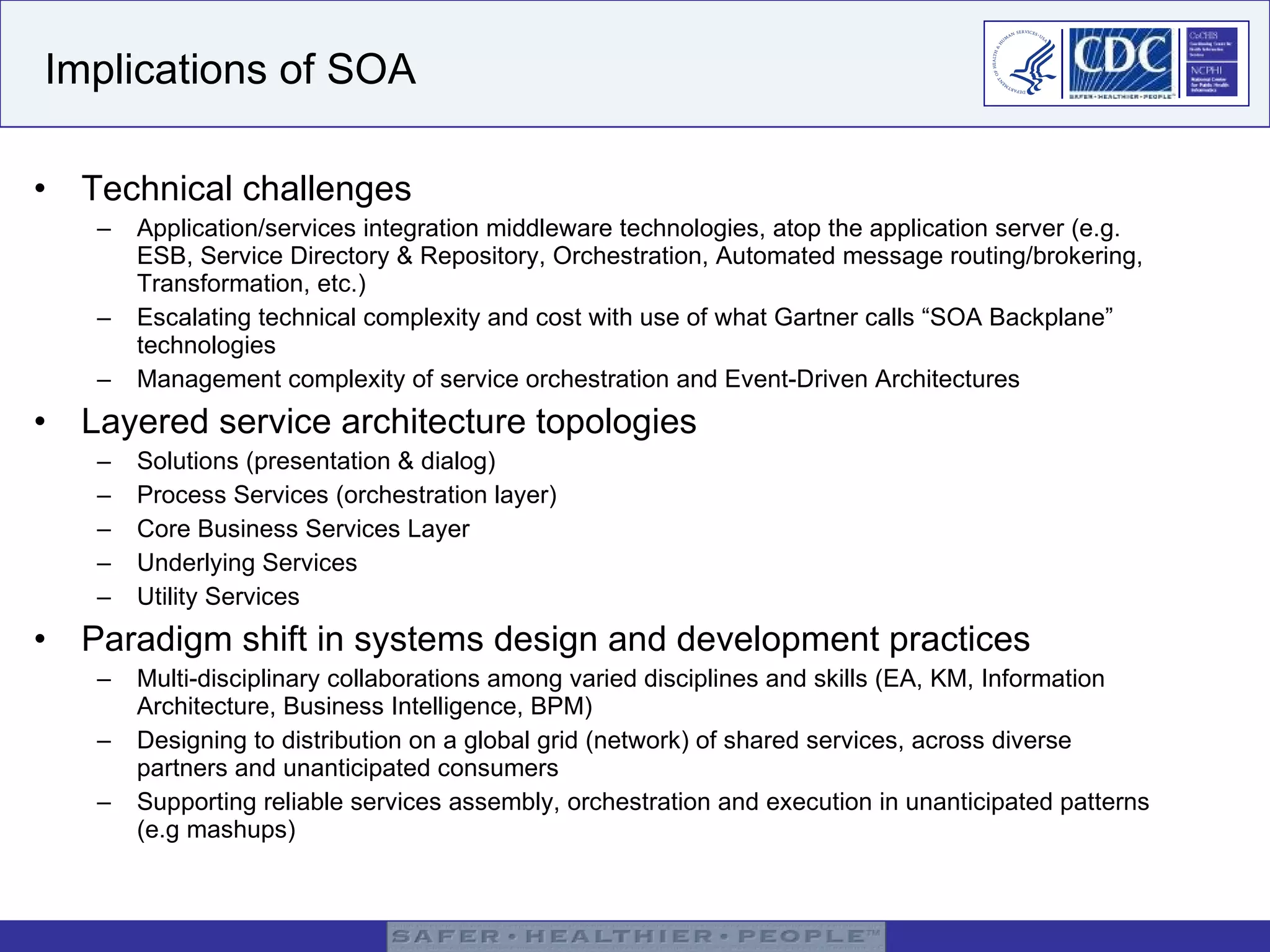 Implications of SOA Technical challenges Application/services integration middleware technologies, atop the application server (e.g. ESB, Service Directory & Repository, Orchestration, Automated message routing/brokering, Transformation, etc.) Escalating technical complexity and cost with use of what Gartner calls “SOA Backplane” technologies Management complexity of service orchestration and Event-Driven Architectures Layered service architecture topologies Solutions (presentation & dialog) Process Services (orchestration layer) Core Business Services Layer Underlying Services Utility Services Paradigm shift in systems design and development practices Multi-disciplinary collaborations among varied disciplines and skills (EA, KM, Information Architecture, Business Intelligence, BPM)  Designing to distribution on a global grid (network) of shared services, across diverse partners and unanticipated consumers Supporting reliable services assembly, orchestration and execution in unanticipated patterns (e.g mashups) 