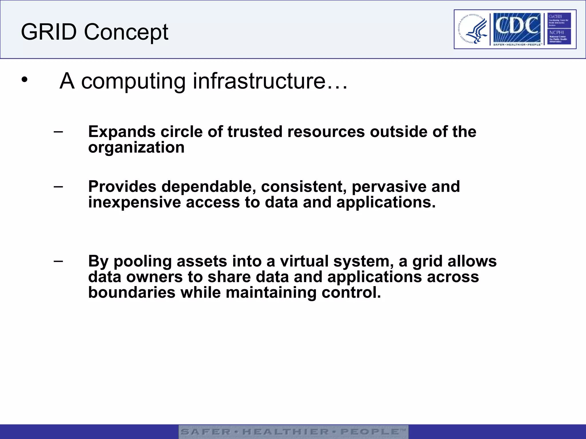 GRID Concept A computing infrastructure… Expands circle of trusted resources outside of the organization   Provides dependable, consistent, pervasive and inexpensive access to data and applications.  By pooling assets into a virtual system, a grid allows data owners to share data and applications across boundaries while maintaining control. 