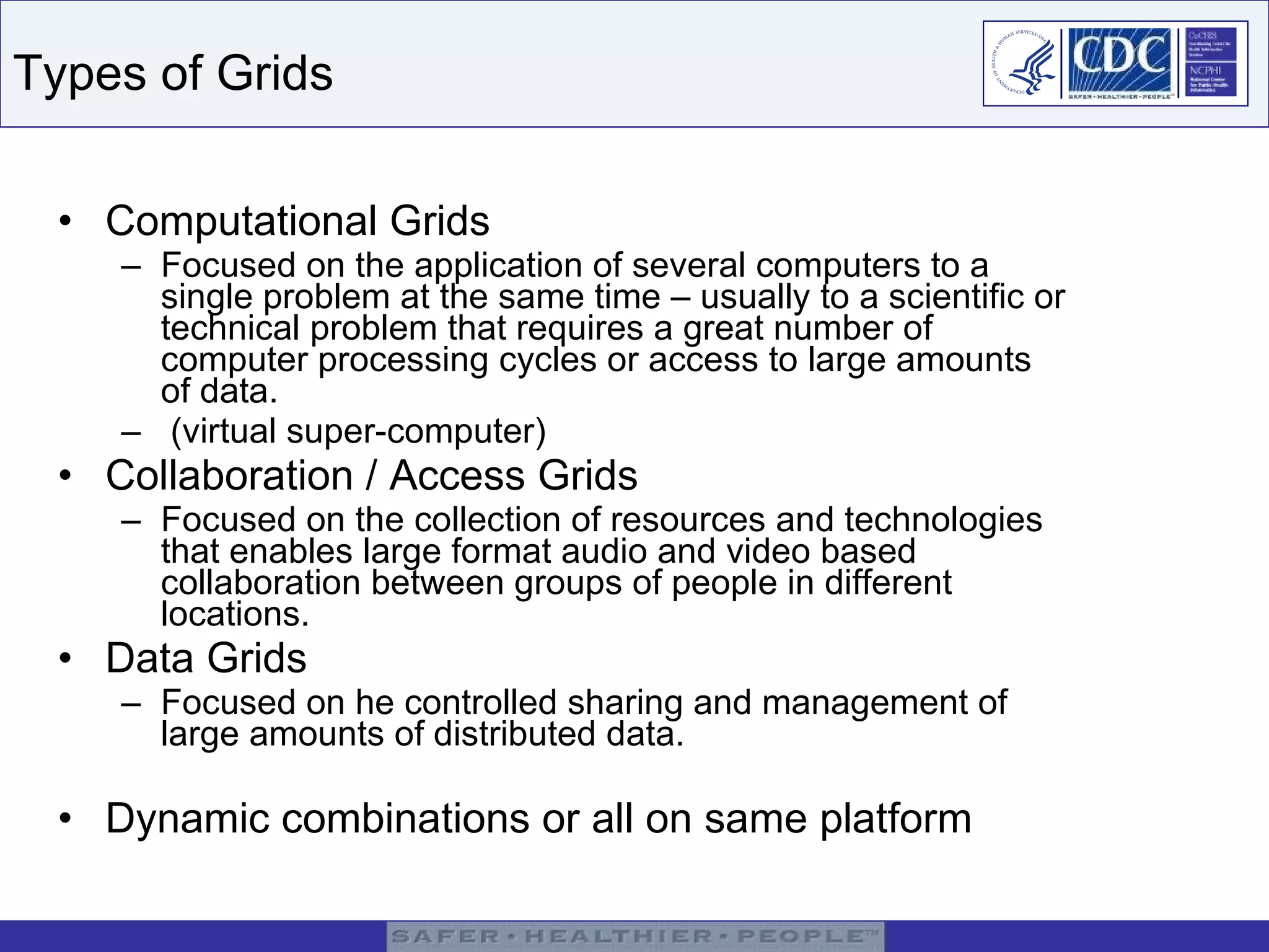 Types of Grids Computational Grids Focused on the application of several computers to a single problem at the same time – usually to a scientific or technical problem that requires a great number of computer processing cycles or access to large amounts of data.  (virtual super-computer) Collaboration / Access Grids Focused on the collection of resources and technologies that enables large format audio and video based collaboration between groups of people in different locations.  Data Grids Focused on he controlled sharing and management of large amounts of distributed data.  Dynamic combinations or all on same platform 