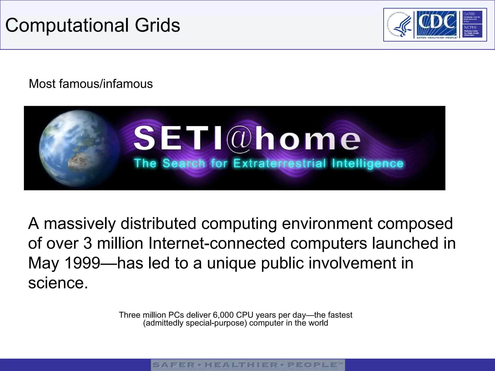 Computational Grids Most famous/infamous A massively distributed computing environment composed of over 3 million Internet-connected computers launched in May 1999—has led to a unique public involvement in science.  Three million PCs deliver 6,000 CPU years per day—the fastest (admittedly special-purpose) computer in the world 
