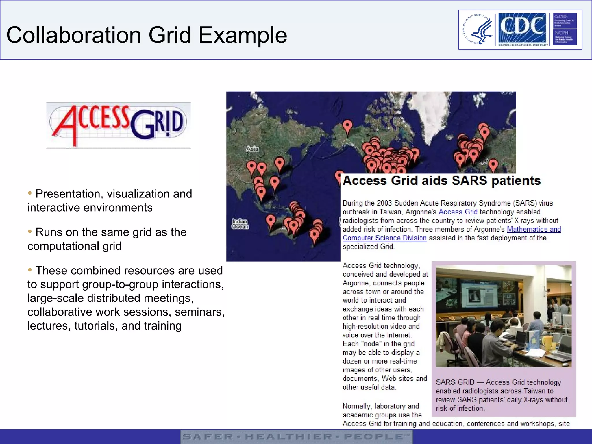 Collaboration Grid Example Presentation, visualization and interactive environments Runs on the same grid as the  computational grid These combined resources are used to support group-to-group interactions, large-scale distributed meetings, collaborative work sessions, seminars, lectures, tutorials, and training 