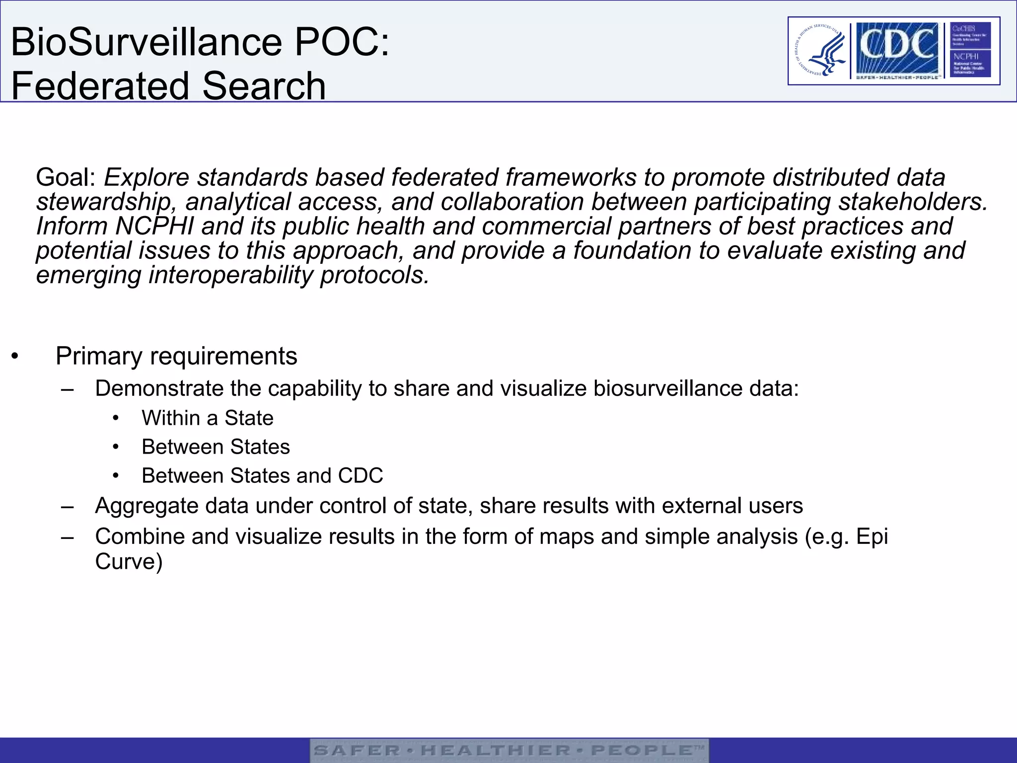BioSurveillance POC:  Federated Search Primary requirements Demonstrate the capability to share and visualize biosurveillance data: Within a State Between States  Between States and CDC Aggregate data under control of state, share results with external users Combine and visualize results in the form of maps and simple analysis (e.g. Epi Curve) Goal:  Explore standards based federated frameworks to promote distributed data stewardship, analytical access, and collaboration between participating stakeholders. Inform NCPHI and its public health and commercial partners of best practices and potential issues to this approach, and provide a foundation to evaluate existing and emerging interoperability protocols.  