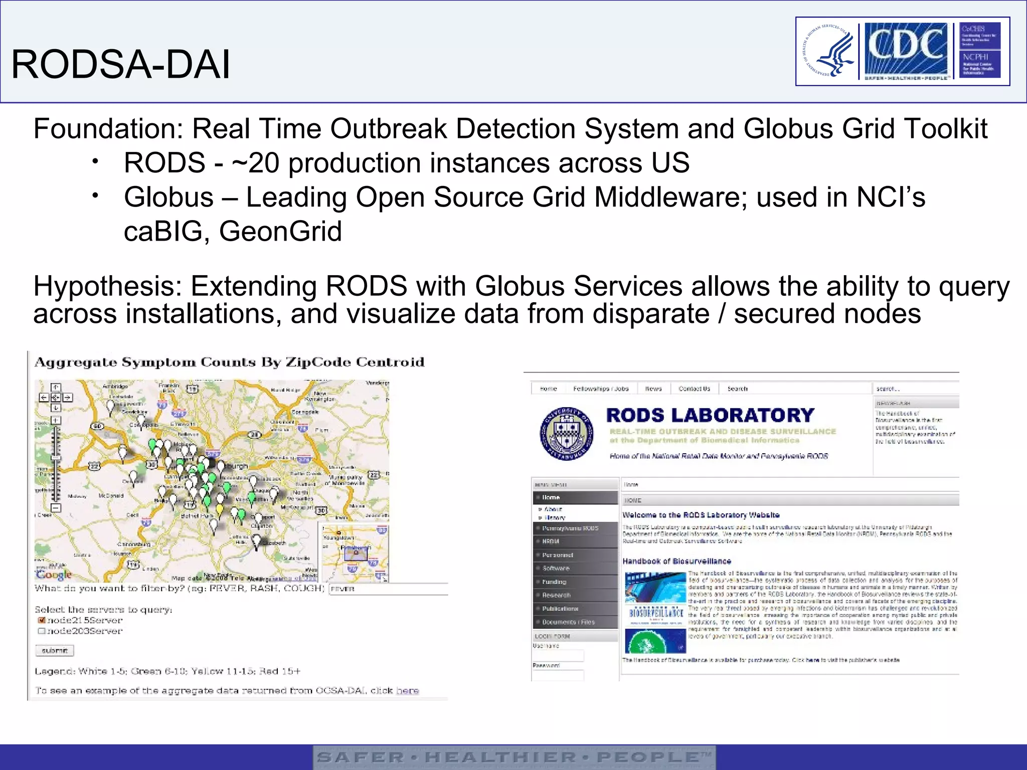 RODSA-DAI Foundation: Real Time Outbreak Detection System and Globus Grid Toolkit RODS - ~20 production instances across US Globus – Leading Open Source Grid Middleware; used in NCI’s caBIG, GeonGrid Hypothesis: Extending RODS with Globus Services allows the ability to query across installations, and visualize data from disparate / secured nodes 