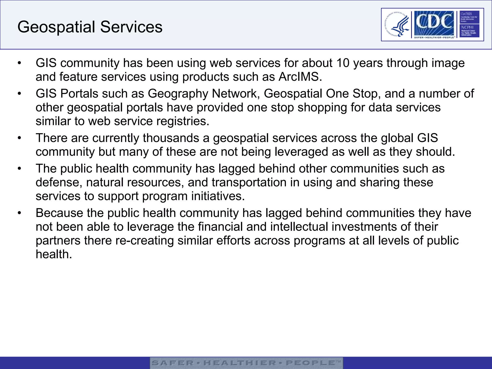 Geospatial Services GIS community has been using web services for about 10 years through image and feature services using products such as ArcIMS. GIS Portals such as Geography Network, Geospatial One Stop, and a number of other geospatial portals have provided one stop shopping for data services similar to web service registries. There are currently thousands a geospatial services across the global GIS community but many of these are not being leveraged as well as they should. The public health community has lagged behind other communities such as defense, natural resources, and transportation in using and sharing these services to support program initiatives. Because the public health community has lagged behind communities they have not been able to leverage the financial and intellectual investments of their partners there re-creating similar efforts across programs at all levels of public health.  