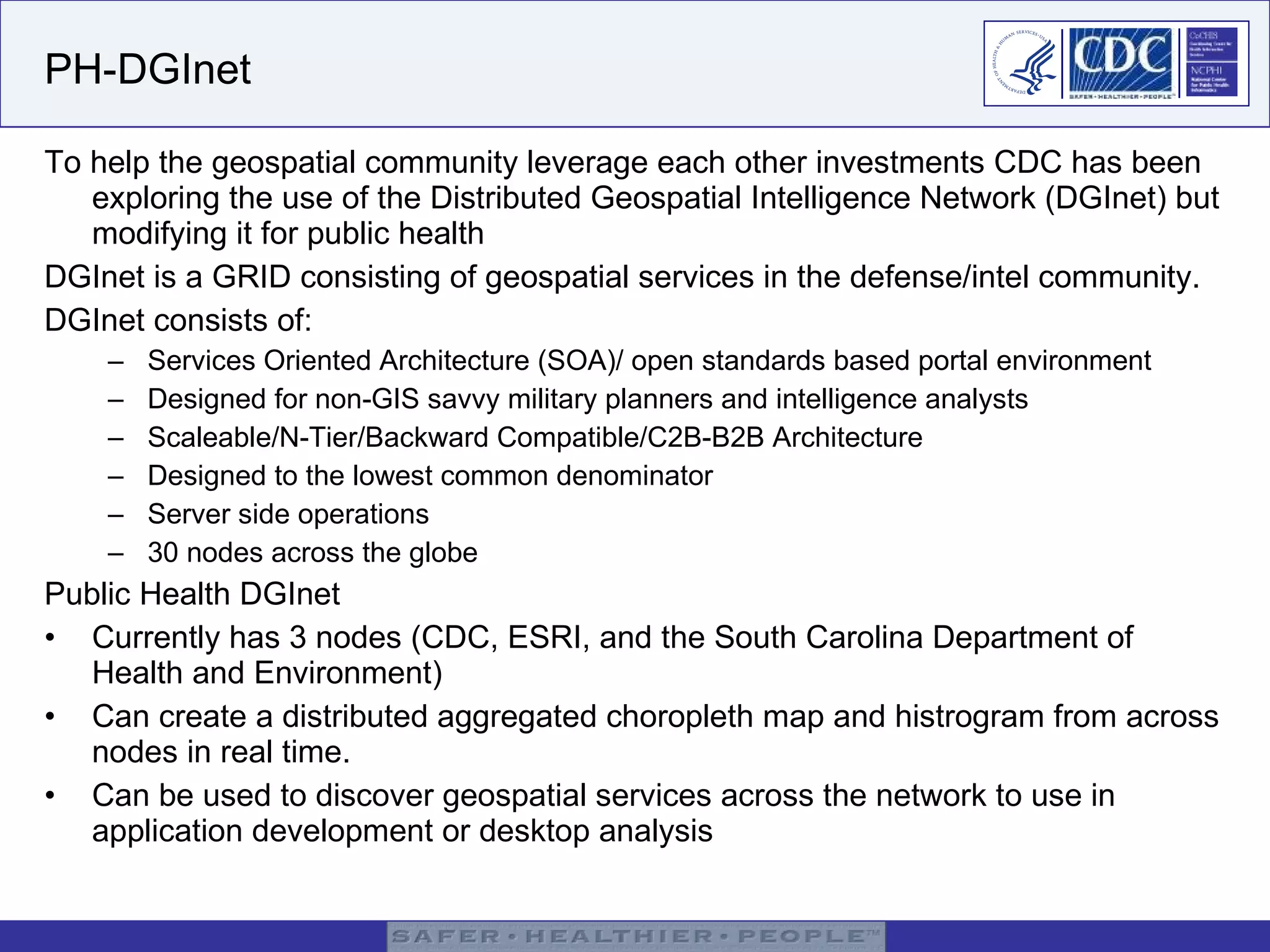 PH-DGInet To help the geospatial community leverage each other investments CDC has been exploring the use of the Distributed Geospatial Intelligence Network (DGInet) but modifying it for public health  DGInet is a GRID consisting of geospatial services in the defense/intel community.  DGInet consists of: Services Oriented Architecture (SOA)/ open standards based portal environment   Designed for non-GIS savvy military planners and intelligence analysts Scaleable/N-Tier/Backward Compatible/C2B-B2B Architecture Designed to the lowest common denominator Server side operations 30 nodes across the globe Public Health DGInet Currently has 3 nodes (CDC, ESRI, and the South Carolina Department of Health and Environment) Can create a distributed aggregated choropleth map and histrogram from across nodes in real time. Can be used to discover geospatial services across the network to use in application development or desktop analysis 